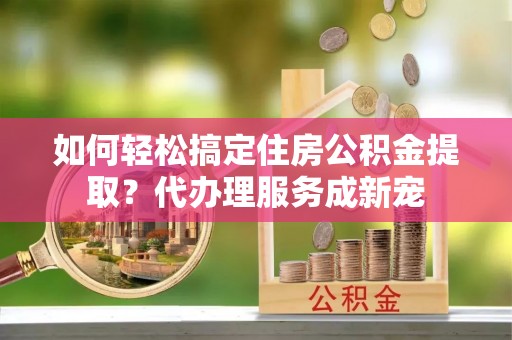 秀林如何轻松搞定住房公积金提取？代办理服务成新宠