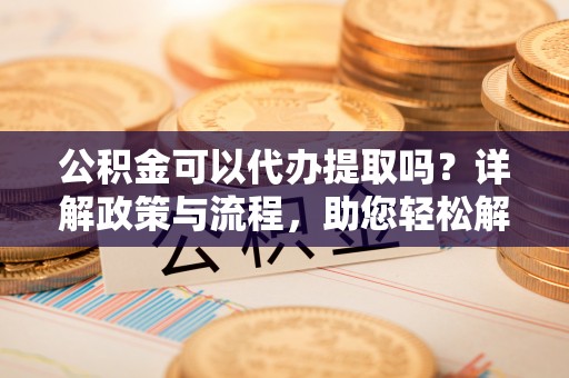 秀林公积金可以代办提取吗？详解政策与流程，助您轻松解决疑问