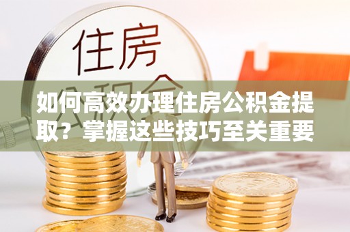秀林如何高效办理住房公积金提取？掌握这些技巧至关重要