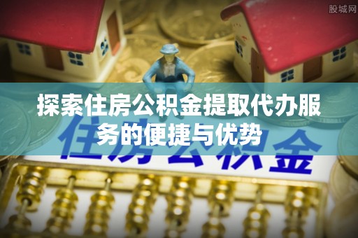 秀林探索住房公积金提取代办服务的便捷与优势