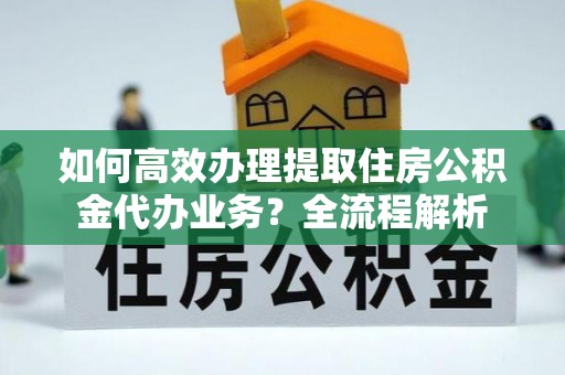 秀林如何高效办理提取住房公积金代办业务？全流程解析