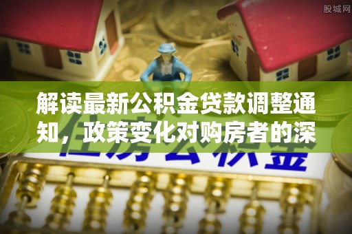 秀林解读最新公积金贷款调整通知，政策变化对购房者的深远影响